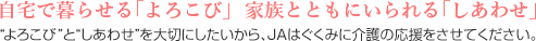 自宅で暮らせる「よろこび」  家族とともにいられる「しあわせ」“よろこび”と“しあわせ”を大切にしたいから、JAはぐくみに介護の応援をさせてください。