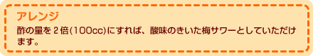 アレンジ 酢の量を２倍(100cc)にすれば、酸味のきいた梅サワーとしていただけます。