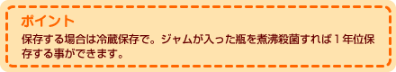 ポイント  保存する場合は冷蔵保存で。ジャムが入った瓶を煮沸殺菌すれば１年位保存する事ができます。 